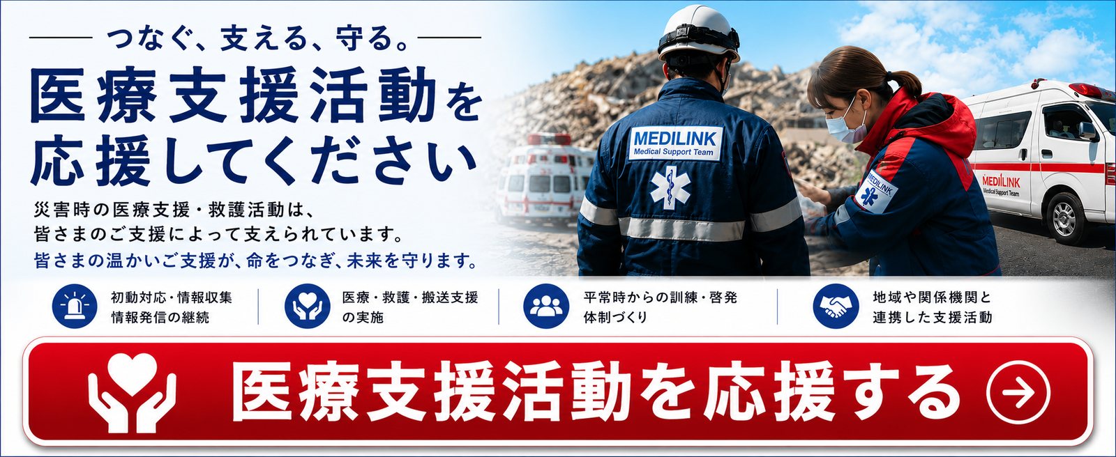 つなぐ、支える、守る。医療支援活動を応援してください。災害時の医療支援・救護活動は、皆さまのご支援によって支えられています。皆さまの温かいご支援が、命をつなぎ、未来を守ります。初動対応・情報収集・情報発信の継続／医療・救護・搬送支援の実施／平常時からの訓練・啓発・体制づくり／地域や関係機関と連携した支援活動。医療支援活動を応援する。